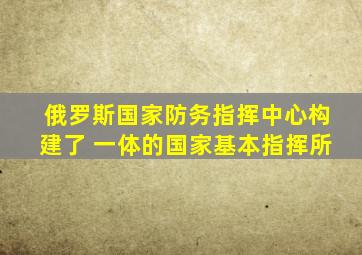 俄罗斯国家防务指挥中心构建了 一体的国家基本指挥所